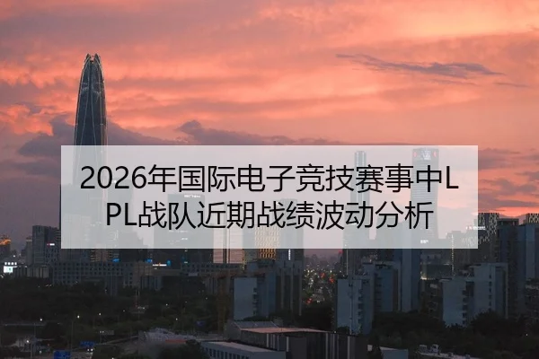 2026年国际电子竞技赛事中LPL战队近期战绩波动分析